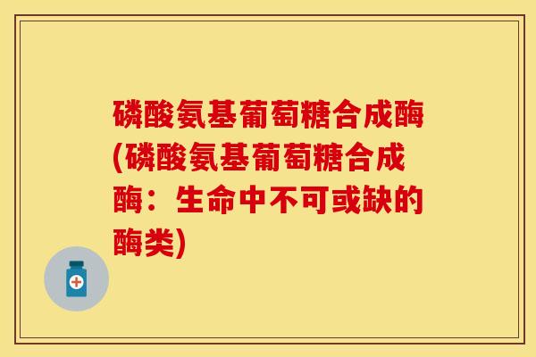磷酸氨基葡萄糖合成酶(磷酸氨基葡萄糖合成酶：生命中不可或缺的酶类)