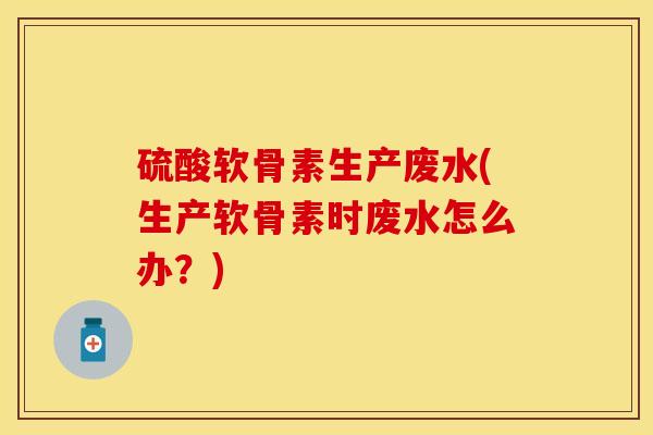 硫酸软骨素生产废水(生产软骨素时废水怎么办？)