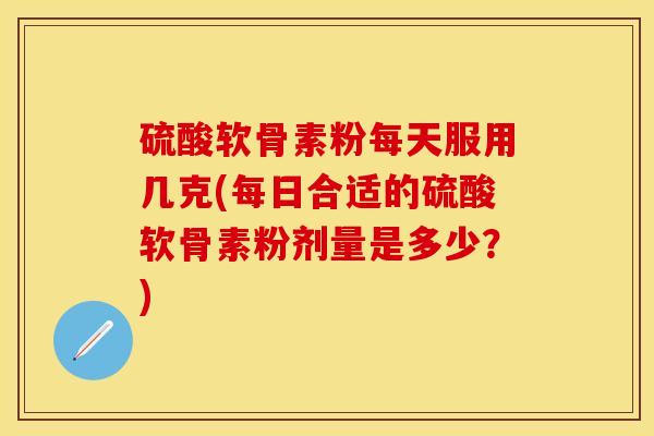 硫酸软骨素粉每天服用几克(每日合适的硫酸软骨素粉剂量是多少？)