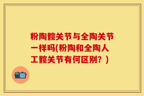 粉陶髋关节与全陶关节一样吗(粉陶和全陶人工髋关节有何区别？)