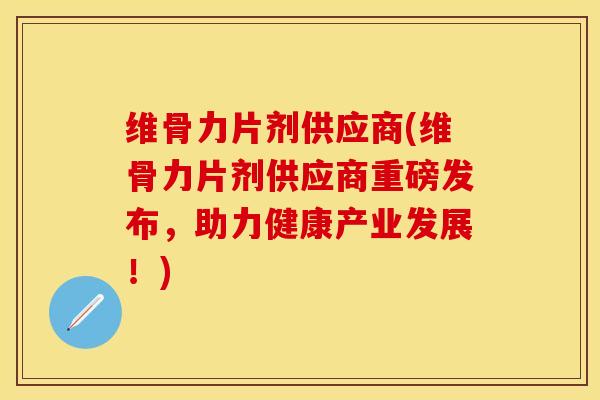 维骨力片剂供应商(维骨力片剂供应商重磅发布，助力健康产业发展！)