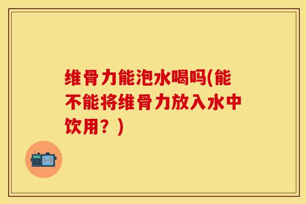维骨力能泡水喝吗(能不能将维骨力放入水中饮用？)