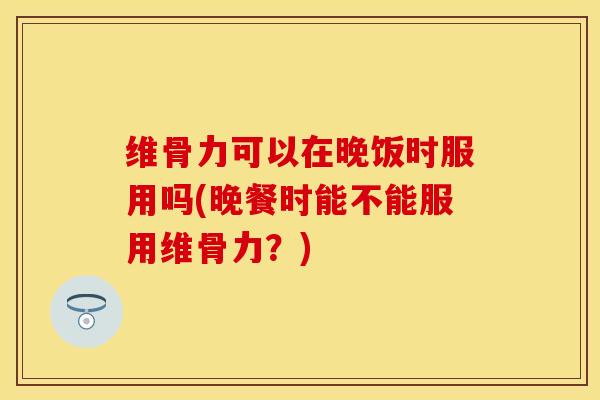 维骨力可以在晚饭时服用吗(晚餐时能不能服用维骨力？)