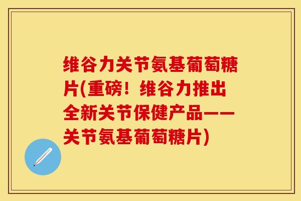 维谷力关节氨基葡萄糖片(重磅！维谷力推出全新关节保健产品——关节氨基葡萄糖片)
