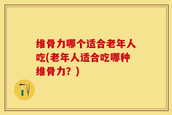 维骨力哪个适合老年人吃(老年人适合吃哪种维骨力？)