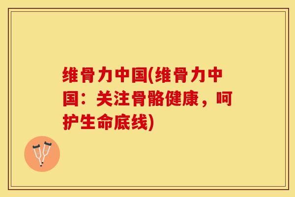 维骨力中国(维骨力中国：关注骨骼健康，呵护生命底线)