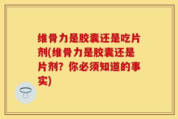 维骨力是胶囊还是吃片剂(维骨力是胶囊还是片剂？你必须知道的事实)