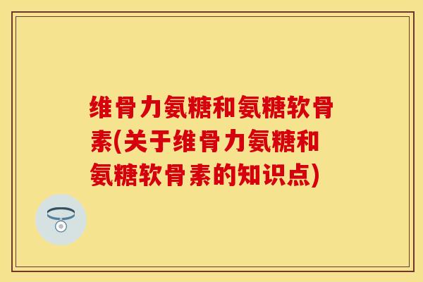 维骨力氨糖和氨糖软骨素(关于维骨力氨糖和氨糖软骨素的知识点)