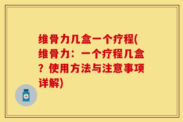 维骨力几盒一个疗程(维骨力：一个疗程几盒？使用方法与注意事项详解)
