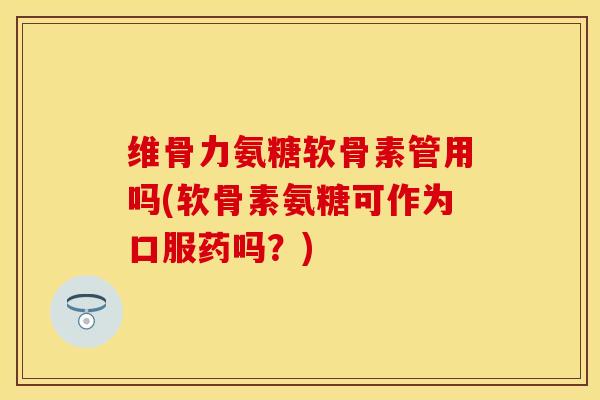 维骨力氨糖软骨素管用吗(软骨素氨糖可作为口服药吗？)