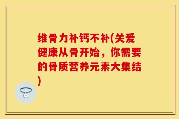 维骨力补钙不补(关爱健康从骨开始，你需要的骨质营养元素大集结)