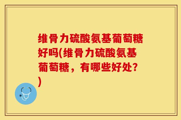 维骨力硫酸氨基葡萄糖好吗(维骨力硫酸氨基葡萄糖，有哪些好处？)