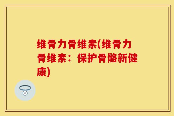 维骨力骨维素(维骨力骨维素：保护骨骼新健康)