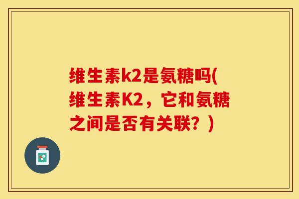 维生素k2是氨糖吗(维生素K2，它和氨糖之间是否有关联？)
