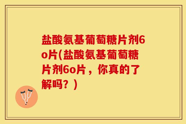 盐酸氨基葡萄糖片剂6o片(盐酸氨基葡萄糖片剂6o片，你真的了解吗？)