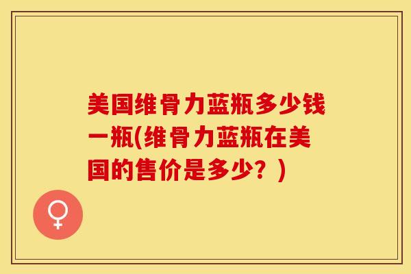 美国维骨力蓝瓶多少钱一瓶(维骨力蓝瓶在美国的售价是多少？)