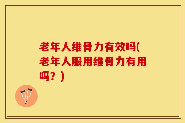 老年人维骨力有效吗(老年人服用维骨力有用吗？)