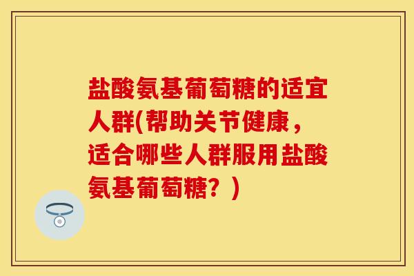 盐酸氨基葡萄糖的适宜人群(帮助关节健康，适合哪些人群服用盐酸氨基葡萄糖？)