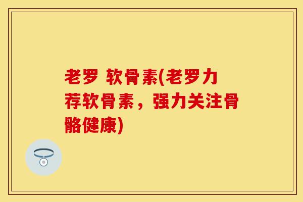 老罗 软骨素(老罗力荐软骨素，强力关注骨骼健康)
