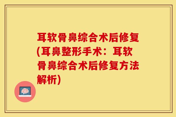 耳软骨鼻综合术后修复(耳鼻整形手术：耳软骨鼻综合术后修复方法解析)