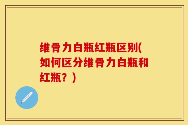 维骨力白瓶红瓶区别(如何区分维骨力白瓶和红瓶？)