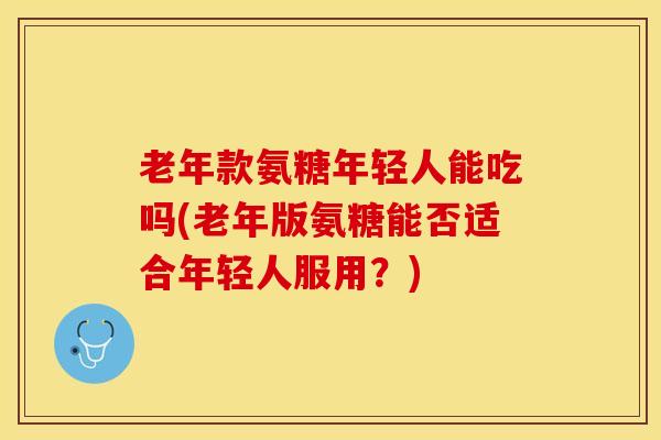 老年款氨糖年轻人能吃吗(老年版氨糖能否适合年轻人服用？)