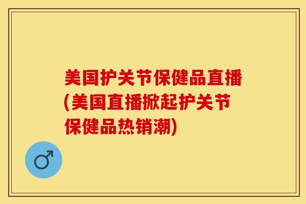 美国护关节保健品直播(美国直播掀起护关节保健品热销潮)