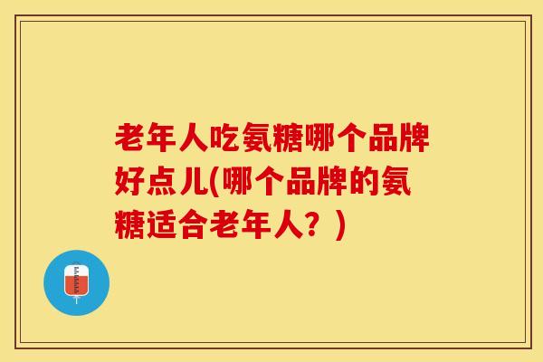 老年人吃氨糖哪个品牌好点儿(哪个品牌的氨糖适合老年人？)
