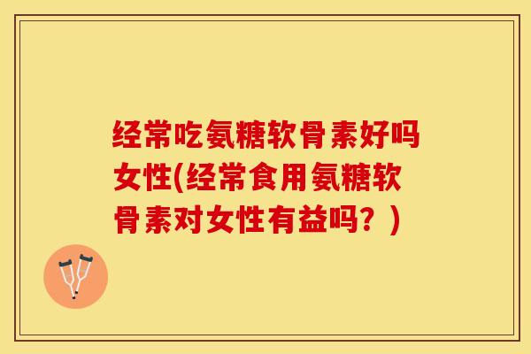 经常吃氨糖软骨素好吗女性(经常食用氨糖软骨素对女性有益吗？)