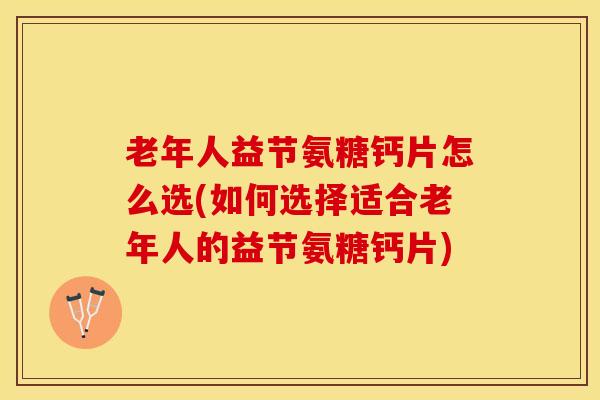老年人益节氨糖钙片怎么选(如何选择适合老年人的益节氨糖钙片)