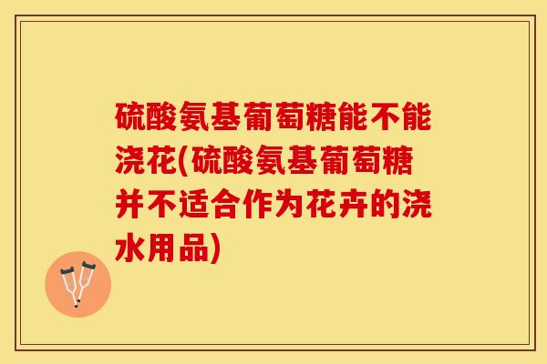 硫酸氨基葡萄糖能不能浇花(硫酸氨基葡萄糖并不适合作为花卉的浇水用品)