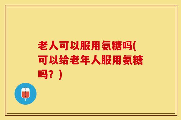 老人可以服用氨糖吗(可以给老年人服用氨糖吗？)
