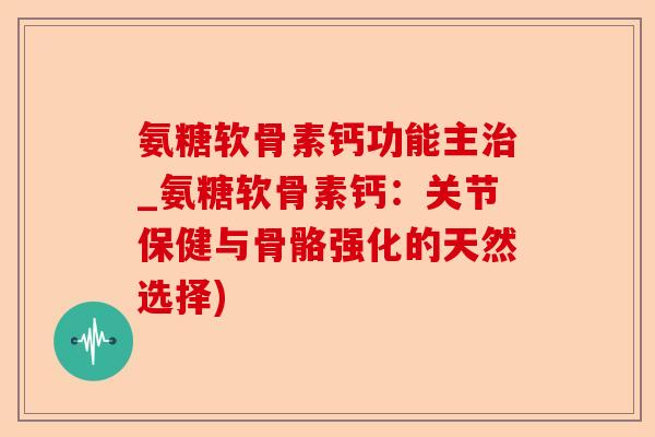 氨糖软骨素钙功能主治_氨糖软骨素钙：关节保健与骨骼强化的天然选择)