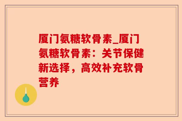 厦门氨糖软骨素_厦门氨糖软骨素：关节保健新选择，高效补充软骨营养