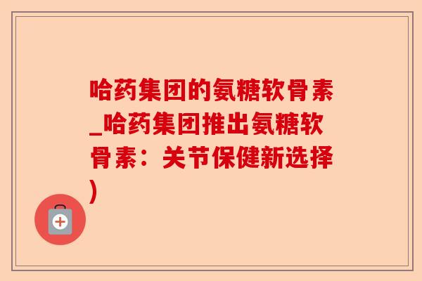 哈药集团的氨糖软骨素_哈药集团推出氨糖软骨素：关节保健新选择)