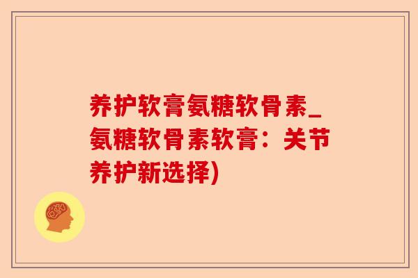 养护软膏氨糖软骨素_氨糖软骨素软膏：关节养护新选择)