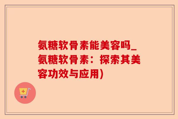 氨糖软骨素能美容吗_氨糖软骨素：探索其美容功效与应用)
