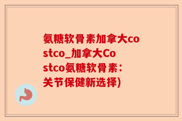 氨糖软骨素加拿大costco_加拿大Costco氨糖软骨素：关节保健新选择)