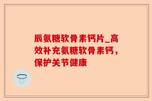 辰氨糖软骨素钙片_高效补充氨糖软骨素钙，保护关节健康