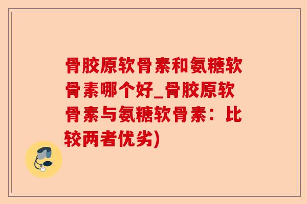 骨胶原软骨素和氨糖软骨素哪个好_骨胶原软骨素与氨糖软骨素：比较两者优劣)
