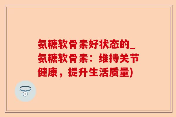 氨糖软骨素好状态的_氨糖软骨素：维持关节健康，提升生活质量)
