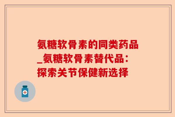 氨糖软骨素的同类药品_氨糖软骨素替代品：探索关节保健新选择