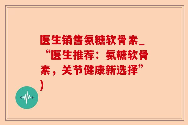 医生销售氨糖软骨素_“医生推荐：氨糖软骨素，关节健康新选择”)