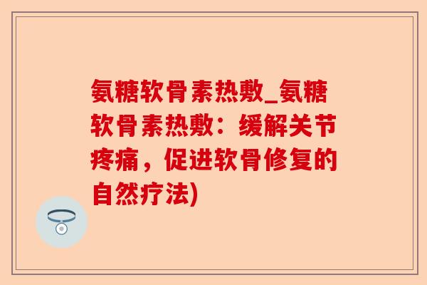 氨糖软骨素热敷_氨糖软骨素热敷：缓解关节疼痛，促进软骨修复的自然疗法)