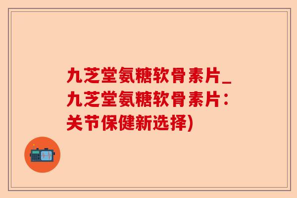 九芝堂氨糖软骨素片_九芝堂氨糖软骨素片：关节保健新选择)