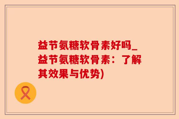 益节氨糖软骨素好吗_益节氨糖软骨素：了解其效果与优势)