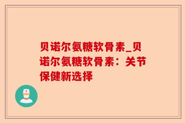 贝诺尔氨糖软骨素_贝诺尔氨糖软骨素：关节保健新选择