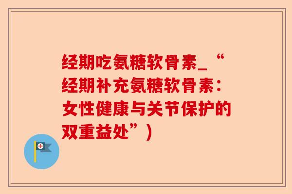 经期吃氨糖软骨素_“经期补充氨糖软骨素：女性健康与关节保护的双重益处”)