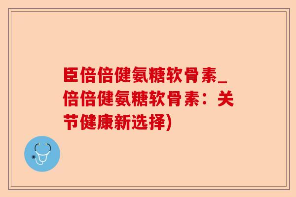 臣倍倍健氨糖软骨素_倍倍健氨糖软骨素：关节健康新选择)