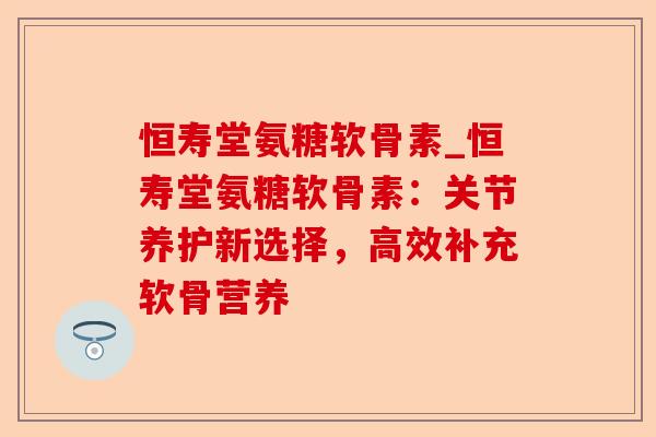 恒寿堂氨糖软骨素_恒寿堂氨糖软骨素：关节养护新选择，高效补充软骨营养